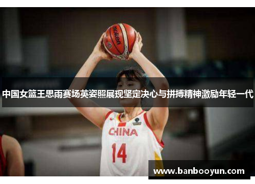 中国女篮王思雨赛场英姿照展现坚定决心与拼搏精神激励年轻一代