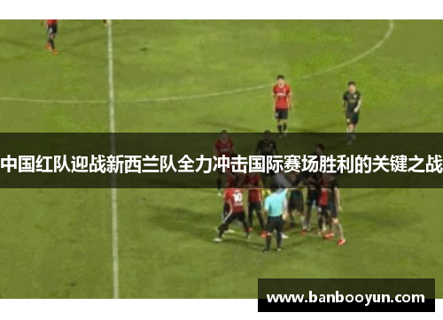 中国红队迎战新西兰队全力冲击国际赛场胜利的关键之战