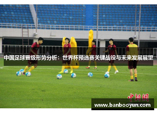 中国足球晋级形势分析：世界杯预选赛关键战役与未来发展展望