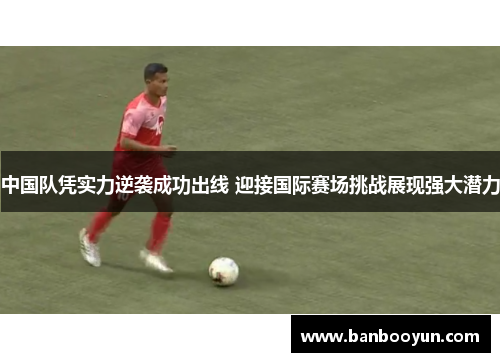 中国队凭实力逆袭成功出线 迎接国际赛场挑战展现强大潜力