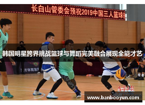 韩国明星跨界挑战篮球与舞蹈完美融合展现全能才艺